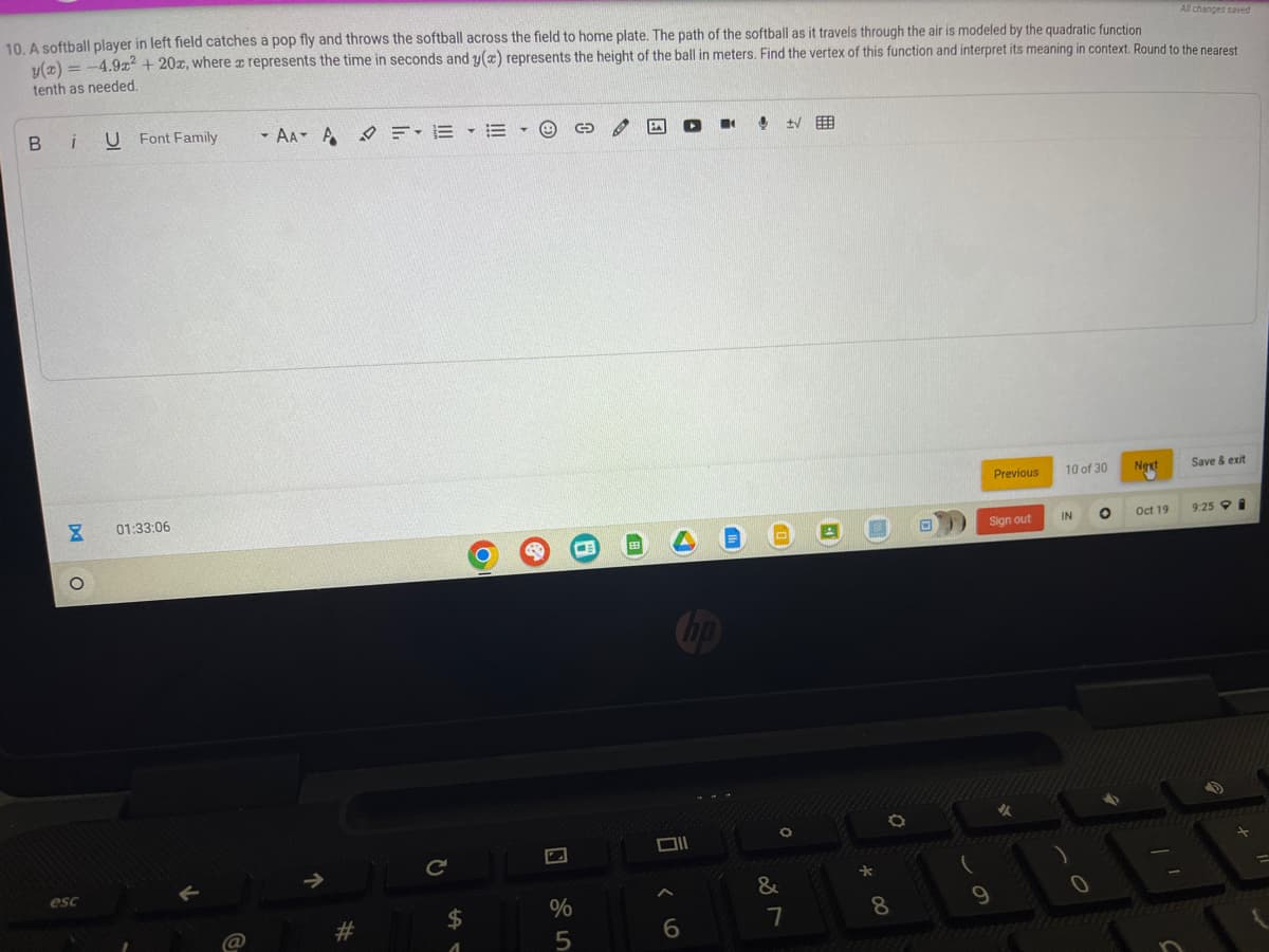10. A softball player in left field catches a pop fly and throws the softball across the field to home plate. The path of the softball as it travels through the air is modeled by the quadratic function
y(x) = -4.9x² + 20x, where a represents the time in seconds and y(x) represents the height of the ball in meters. Find the vertex of this function and interpret its meaning in context. Round to the nearest
tenth as needed.
BiUFont Family
8 01:33:06
O
esc
←
AAAFE E A
71
#
Le
$
-
O
Ⓡ
%
5
0
F
4
!
6
■
11
±VE
0
&
7
4
*
8
Previous
Sign out
9
10 of 30
IN
0
O
Next
All changes saved
Oct 19
Save & exit
9:25