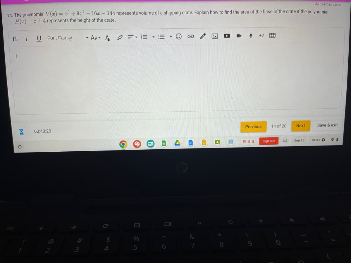 All changes saved
14. The polynomial V(x) = x³ +9x² - 16x144 represents volume of a shipping crate. Explain how to find the area of the base of the crate if the polynomial
H(x)=x+4 represents the height of the crate.
BU Font Family
esc
pa
O
1
00:40:23
2
#
3
- AAA FEE G
C
$
4
O
%
5
Oll
A
6
&
7
A
*
* 00
8
I
Previous
333
±√
9
14 of 20
Sign out
US
Next
Sep 18
Save & exit
10:43 O
98