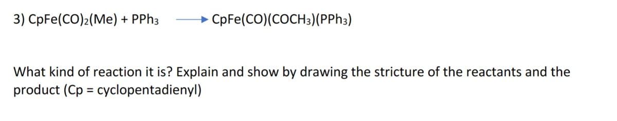 3) CpFe(CO)2(Me) + PPh3
CpFe(CO) (COCH3)(PPh3)
What kind of reaction it is? Explain and show by drawing the stricture of the reactants and the
product (Cp = cyclopentadienyl)