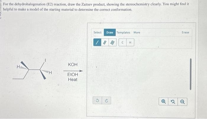 For the dehydrohalogenation (E2) reaction, draw the Zaitsev product, showing the stereochemistry clearly. You might find it
helpful to make a model of the starting material to determine the correct conformation.
H
H
KOH
EtOH
Heat
Select Draw Templates More
/ |||||| C H
→
Erase
Q2 Q