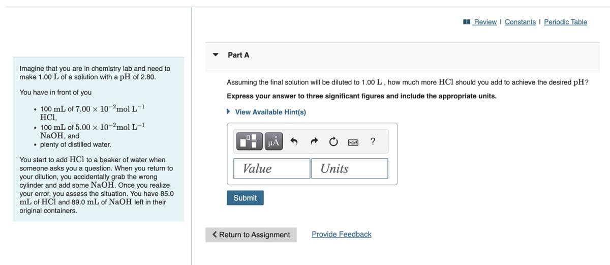 Imagine that you are in chemistry lab and need to
make 1.00 L of a solution with a pH of 2.80.
You have in front of you
• 100 mL of 7.00 x 10-2mol L-1
HC1,
• 100 mL of 5.00 x 10-2mol L-1
NaOH, and
plenty of distilled water.
●
You start to add HCl to a beaker of water when
someone asks you a question. When you return to
your dilution, you accidentally grab the wrong
cylinder and add some NaOH. Once you realize
your error, you assess the situation. You have 85.0
mL of HCl and 89.0 mL of NaOH left in their
original containers.
Part A
Assuming the final solution will be diluted to 1.00 L, how much more HCI should you add to achieve the desired pH?
Express your answer to three significant figures and include the appropriate units.
► View Available Hint(s)
μÅ
Value
Submit
< Return to Assignment
8
Units
?
Review | Constants I Periodic Table
Provide Feedback