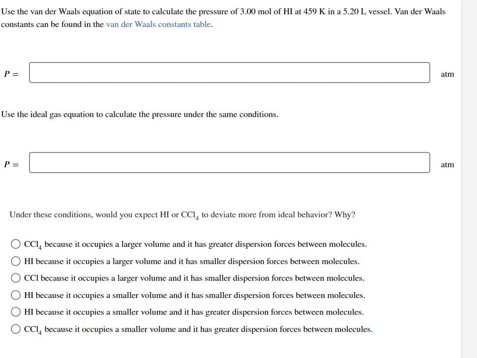 Use the van der Waals equation of state to calculate the pressure of 3.00 mol of HI at 459 K in a 5.20 L vessel. Van der Waals
constants can be found in the van der Waals constants table.
P =
Use the ideal gas equation to calculate the pressure under the same conditions.
P =
Under these conditions, would you expect HI or CCl4 to deviate more from ideal behavior? Why?
O CCI because it occupies a larger volume and it has greater dispersion forces between molecules.
HI because it occupies a larger volume and it has smaller dispersion forces between molecules.
CCI because it occupies a larger volume and it has smaller dispersion forces between molecules.
O HI because it occupies a smaller volume and it has smaller dispersion forces between molecules.
HI because it occupies a smaller volume and it has greater dispersion forces between molecules.
CCI because it occupies a smaller volume and it has greater dispersion forces between molecules.
atm
atm