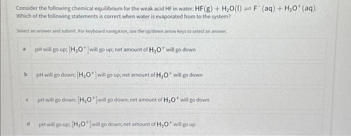 Consider the following chemical equilibrium for the weak acid HF in water: HF(g) + H₂O(l) = F¯(aq) + H₂0+ (aq).
Which of the following statements is correct when water is evaporated from to the system?
Select an answer and submit. For keyboard navigation, use the up/down arrow keys to select an answer.
a
b
C
d
pH will go up; [H3O+] will go up; net amount of H₂O* will go down
pH will go down; [H3O*] will go up; net amount of H30 will go down
pH will go down; [H3O+] will go down; net amount of H3O+ will go down
pH will go up; [H3O+] will go down; net amount of H30* will go up