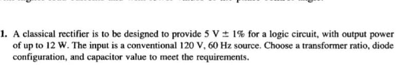 1. A classical rectifier is to be designed to provide 5 V ± 1% for a logic circuit, with output power
of up to 12 W. The input is a conventional 120 V, 60 Hz source. Choose a transformer ratio, diode
configuration, and capacitor value to meet the requirements.