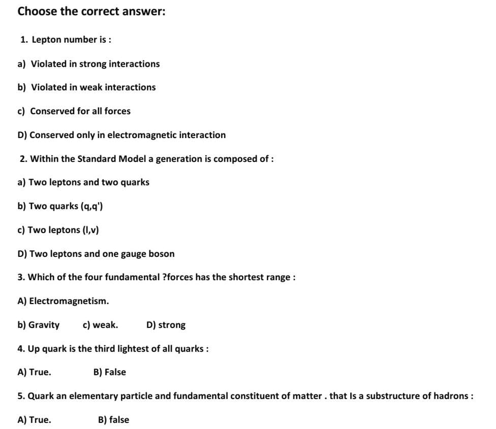 Choose the correct answer:
1. Lepton number is :
a) Violated in strong interactions
b) Violated in weak interactions
c) Conserved for all forces
D) Conserved only in electromagnetic interaction
2. Within the Standard Model a generation is composed of:
a) Two leptons and two quarks
b) Two quarks (q,q')
c) Two leptons (1,v)
D) Two leptons and one gauge boson
3. Which of the four fundamental ?forces has the shortest range:
A) Electromagnetism.
b) Gravity
c) weak.
D) strong
4. Up quark is the third lightest of all quarks :
A) True.
B) False
5. Quark an elementary particle and fundamental constituent of matter. that Is a substructure of hadrons :
A) True.
B) false