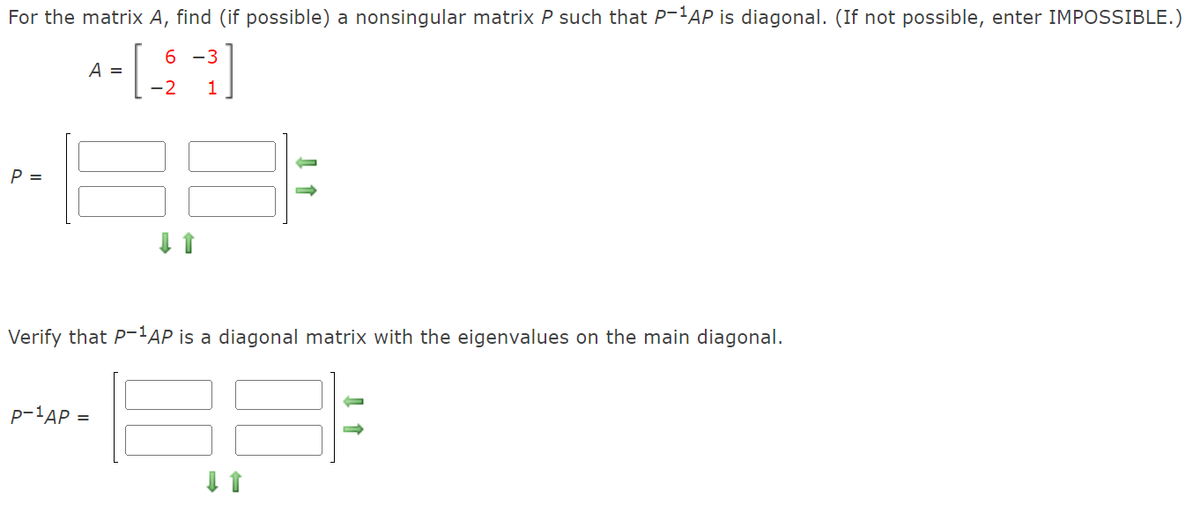 For the matrix A, find (if possible) a nonsingular matrix P such that P-!AP is diagonal. (If not possible, enter IMPOSSIBLE.)
6 -3
A =
-2
P =
Verify that P-'AP is a diagonal matrix with the eigenvalues on the main diagonal.
P-1AP =
