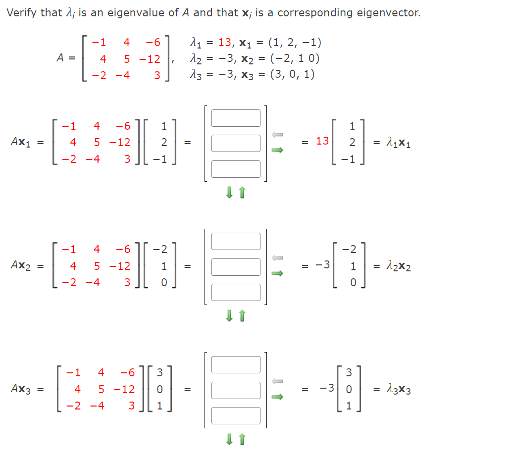 Verify that 1; is an eigenvalue of A and that x; is a corresponding eigenvector.
11 = 13, x1 =
12 = -3, x2 = (-2, 1 0)
13 = -3, x3 = (3, 0, 1)
-1
4
-6
(1, 2, –1)
A =
4
5 -12
-2 -4
3
-1
4
-6
1
Ax1 =
4
5 -12
2
13
2
-2 -4
3
-1
-1
-1
4
-6
2
2
Ax2
4
5 -12
1
= -3
1
12x2
-2 -4
3
-1
4
-6
3
3
Ax3 =
4
5 -12
-3
13×3
-2 -4
3
1
