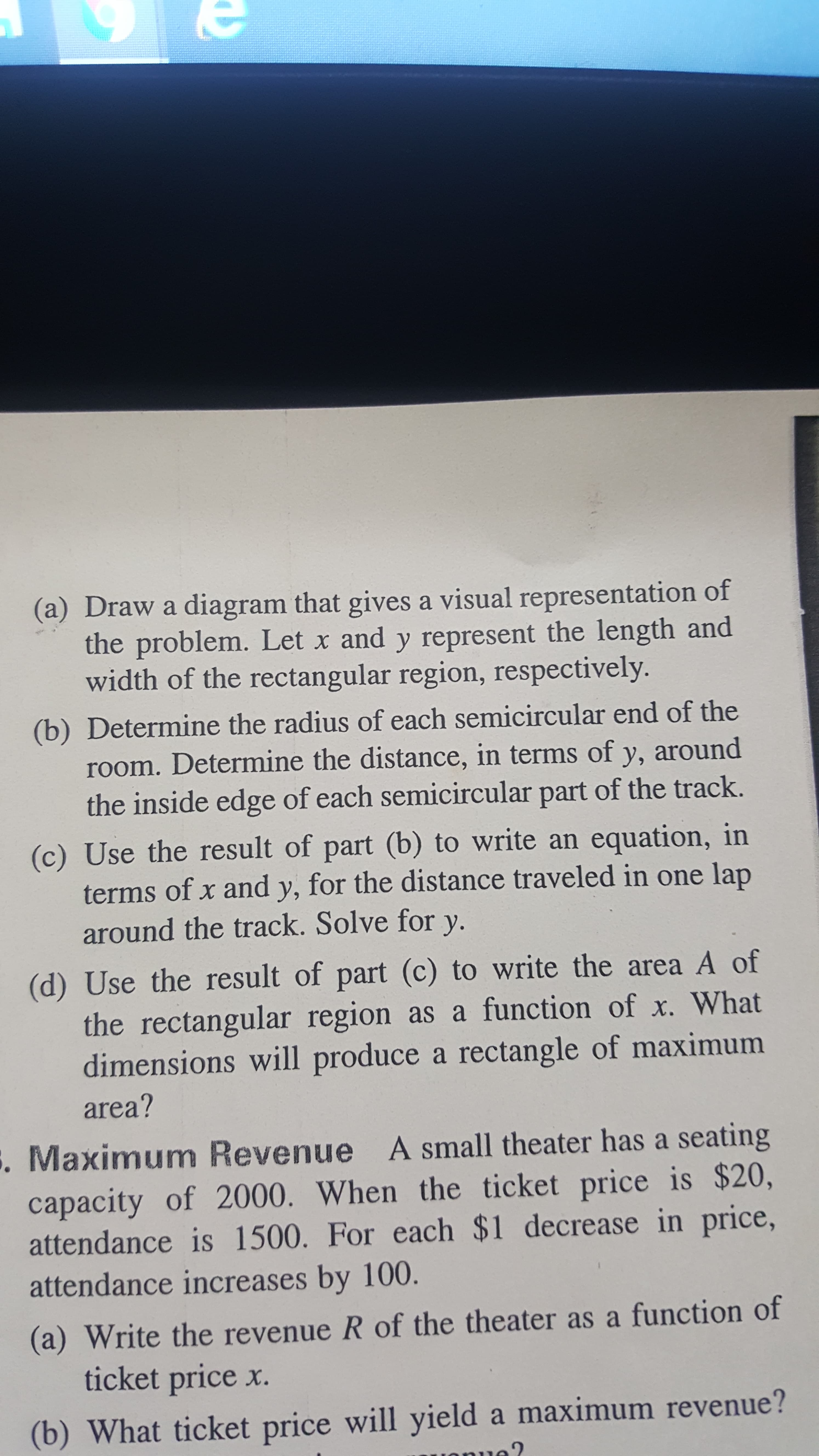 (a) Draw a diagram that gives a visual representation of
the problem. Let x and y represent the length and
width of the rectangular region, respectively.
(b) Determine the radius of each semicircular end of the
room. Determine the distance, in terms of y, around
the inside edge of each semicircular part of the track.
(c) Use the result of part (b) to write an equation, in
terms of x and y, for the distance traveled in one lap
around the track. Solve for y.
(d) Use the result of part (c) to write the area A of
the rectangular region as a function of x. What
dimensions will produce a rectangle of maximum
area?
. Maximum Revenue A small theater has a seating
capacity of 2000. When the ticket price is $20,
attendance is 1500. For each $1 decrease in price,
attendance increases by 100.
(a) Write the revenue R of the theater as a function of
ticket price x.
(b) What ticket price will yield a maximum revenue?
