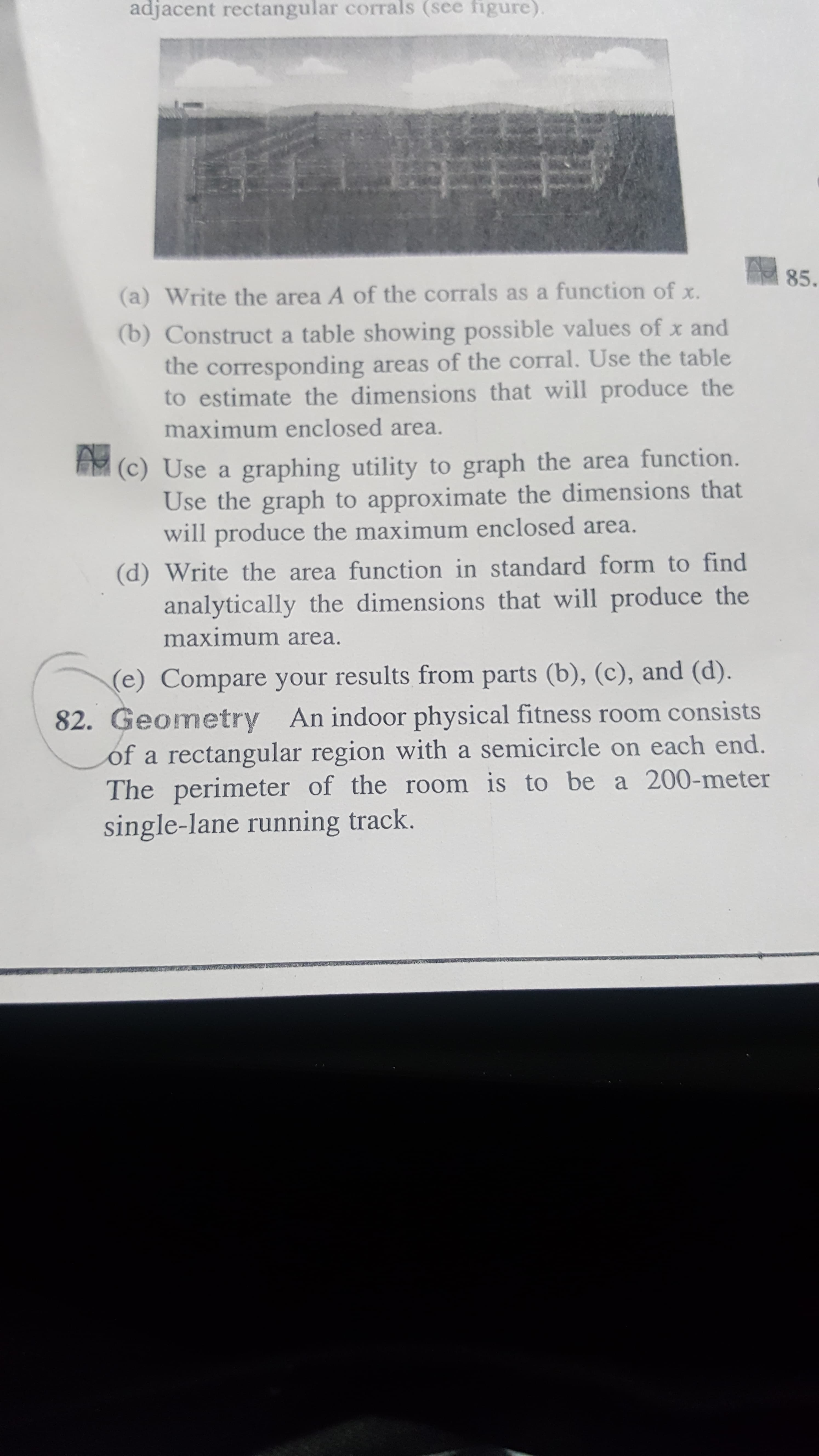 adjacent rectangular corrals (see figure).
85.
(a) Write the area A of the corrals as a function of x.
(b) Construct a table showing possible values of x and
the corresponding areas of the corral. Use the table
to estimate the dimensions that will produce the
maximum enclosed area.
(c) Use a graphing utility to graph the area function.
Use the graph to approximate the dimensions that
will produce the maximum enclosed area.
(d) Write the area function in standard form to find
analytically the dimensions that will produce the
maximum area.
(e) Compare your results from parts (b), (c), and (d).
82. Geometry An indoor physical fitness room consists
of a rectangular region with a semicircle on each end.
The perimeter of the room is to be a 200-meter
single-lane running track.
