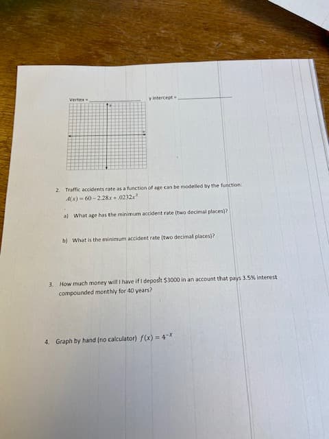 Vertex
y intercept=
2. Traffic accidents rate as a function of age can be modelled by the function:
A(x) = 60 -2.28x +.0232x
a) What age has the minimum accident rate (two decimal places)?
b) What is the minimum accident rate (two decimal places)?
3. How much money will I have if I deposit $3000 in an account that pays 3.5% interest
compounded monthly for 40 years?
4. Graph by hand (no calculator) f(x) = 4-X
