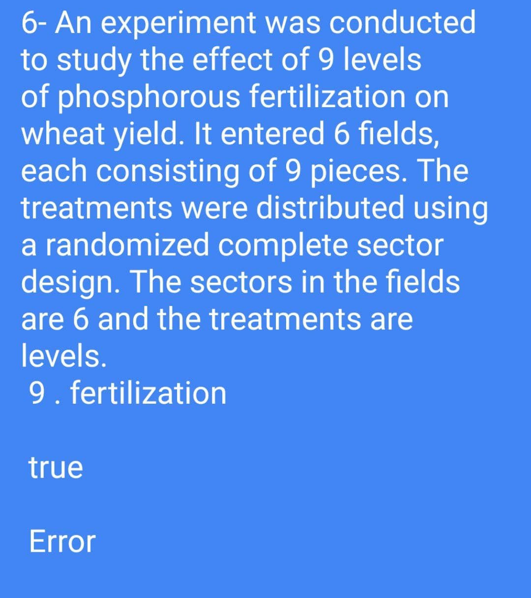 6- An experiment was conducted
to study the effect of 9 levels
of phosphorous fertilization on
wheat yield. It entered 6 fields,
each consisting of 9 pieces. The
treatments were distributed using
a randomized complete sector
design. The sectors in the fields
are 6 and the treatments are
levels.
9. fertilization
true
Error
