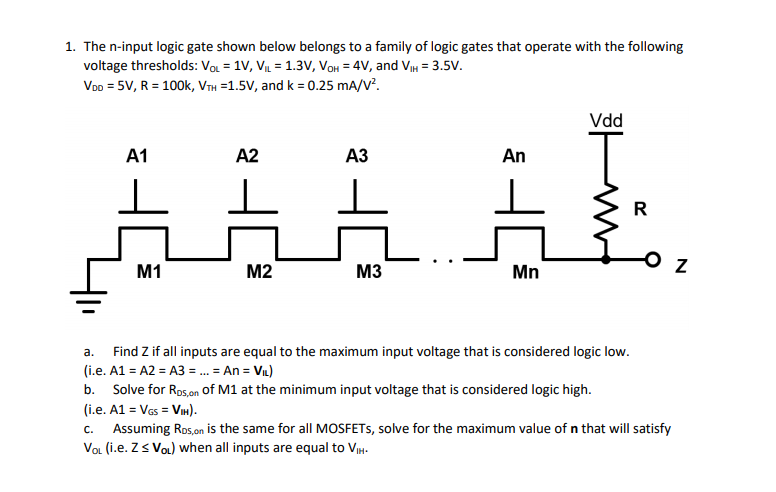 1. The n-input logic gate shown below belongs to a family of logic gates that operate with the following
voltage thresholds: Vol = 1V, VIL = 1.3v, VoH = 4V, and VIH = 3.5V.
Voo = 5V, R = 100k, VTH =1.5V, and k = 0.25 mA/V.
Vdd
A1
A2
АЗ
An
R
M1
M2
M3
Mn
а.
Find Z if all inputs are equal to the maximum input voltage that is considered logic low.
(i.e. A1 = A2 = A3 = . = An = Vn)
b. Solve for Rps,on of M1 at the minimum input voltage that is considered logic high.
(i.e. A1 = Vas = VIn).
Assuming Ros,on is the same for all MOSFETS, solve for the maximum value of n that will satisfy
VoL (i.e. Zs VoL) when all inputs are equal to VIH.
C.
