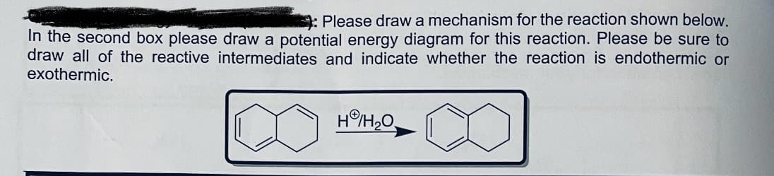 : Please draw a mechanism for the reaction shown below.
In the second box please draw a potential energy diagram for this reaction. Please be sure to
draw all of the reactive intermediates and indicate whether the reaction is endothermic or
exothermic.
H/H2O,