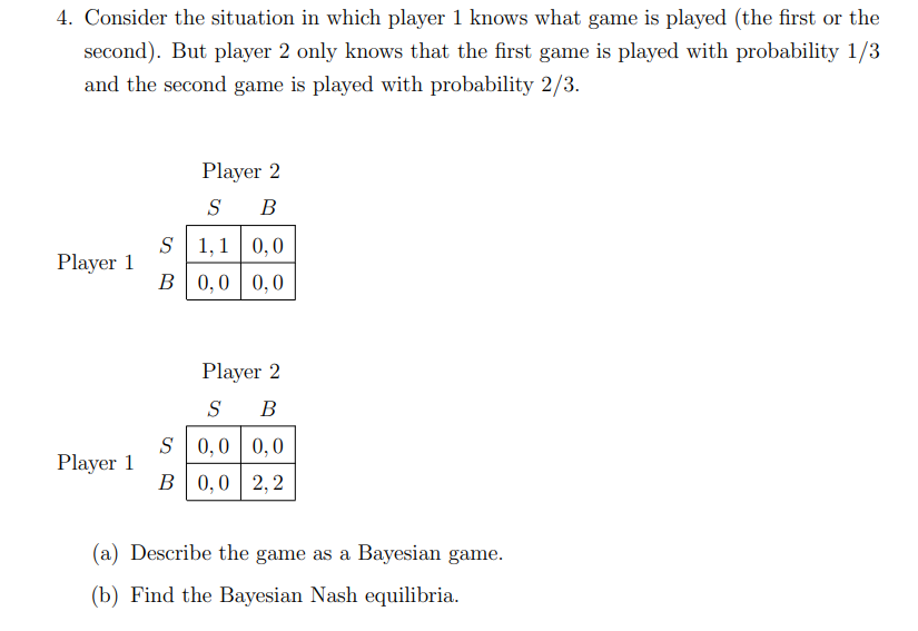 4. Consider the situation in which player 1 knows what game is played (the first or the
second). But player 2 only knows that the first game is played with probability 1/3
and the second game is played with probability 2/3.
Player 1
Player 1
Player 2
S B
S 1,1 0,0
B
0,0 0,0
Player 2
S B
S 0,0 0,0
B 0,0 2,2
(a) Describe the game as a Bayesian game.
(b) Find the Bayesian Nash equilibria.