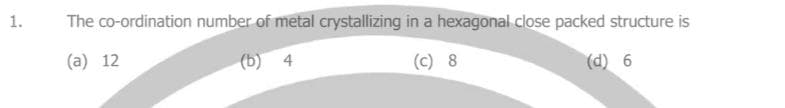 1.
The co-ordination number of metal crystallizing in a hexagonal close packed structure is
(a) 12
(b) 4
(c) 8
(d) 6