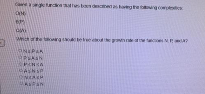 Given a single function that has been described as having the following complexities:
O(N)
O(P)
O(A)
Which of the following should be true about the growth rate of the functions N, P, and A?
NSPSA
PSASN
9PSNSA
PASNSP
ONSASP
OASPSN
