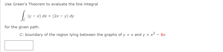 Use Green's Theorem to evaluate the line integral
Ic
(y - x) dx + (2x - y) dy
for the given path.
C: boundary of the region lying between the graphs of y = x and y = x² - 8x