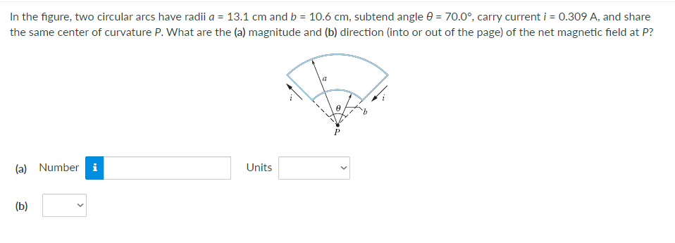 In the figure, two circular arcs have radii a = 13.1 cm and b = 10.6 cm, subtend angle = 70.0°, carry current i = 0.309 A, and share
the same center of curvature P. What are the (a) magnitude and (b) direction (into or out of the page) of the net magnetic field at P?
(a) Number i
Units
(b)