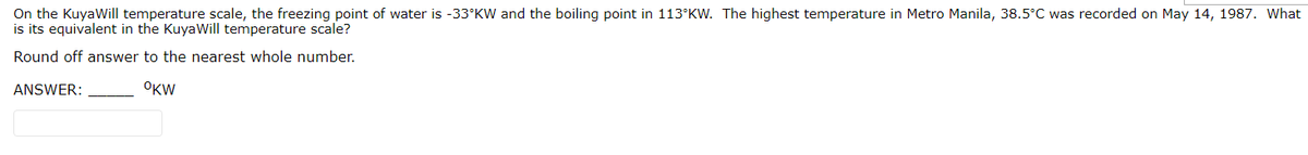 On the KuyaWill temperature scale, the freezing point of water is -33°KW and the boiling point in 113°KW. The highest temperature in Metro Manila, 38.5°C was recorded on May 14, 1987. What
is its equivalent in the KuyaWill temperature scale?
Round off answer to the nearest whole number.
ANSWER:
OKW
