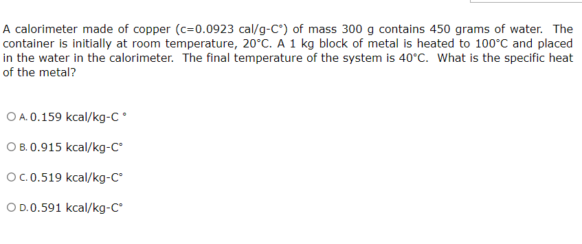 A calorimeter made of copper (c=0.0923 cal/g-C°) of mass 300 g contains 450 grams of water. The
container is initially at room temperature, 20°C. A 1 kg block of metal is heated to 100°C and placed
in the water in the calorimeter. The final temperature of the system is 40°C. What is the specific heat
of the metal?
O A. 0.159 kcal/kg-C°
O B. 0.915 kcal/kg-C°
OC.0.519 kcal/kg-C°
O D.0.591 kcal/kg-C
