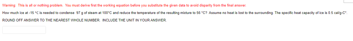 Warning: This is all or nothing problem. You must derive first the working equation before you substitute the given data to avoid disparity from the final answer.
How much ice at -15 °C is needed to condense 97 g of steam at 100°C and reduce the temperature of the resulting mixture to 56 °C? Assume no heat is lost to the surrounding. The specific heat capacity of ice is 0.5 cal/g-C
ROUND OFF ANSWER TO THE NEAREST WHOLE NUMBER. INCLUDE THE UNIT IN YOUR ANSWER.
