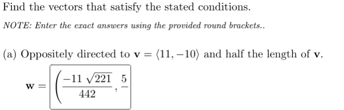 Find the vectors that satisfy the stated conditions.
NOTE: Enter the exact answers using the provided round brackets..
(a) Oppositely directed to v = (11, – 10) and half the length of v.
-11 v221 5
W =
442
