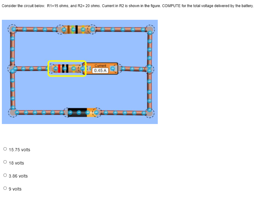 Consider the circuit below. R1=15 ohms, and R2= 20 ohms. Current in R2 is shown in the figure. COMPUTE for the total voltage delivered by the battery.
Current
0.45 A
15.75 volts
18 volts
3.86 volts
O 9 volts
