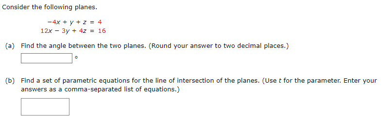 Consider the following planes.
-4x + y + z = 4
12x - 3y + 4z = 16
(a) Find the angle between the two planes. (Round your answer to two decimal places.)
(b) Find a set of parametric equations for the line of intersection of the planes. (Use t for the parameter. Enter your
answers as a comma-separated list of equations.)
