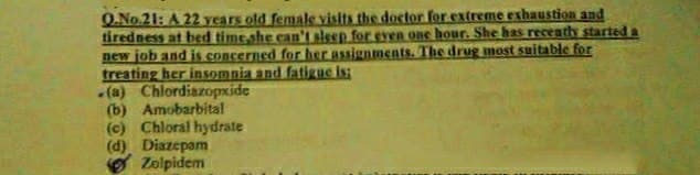 O.No.21: A 22 years old female visits the doctor for extreme exhaustion and
tiredness at bed time she caAn't slesp for eyen one hour. She has recenths started a
new job and is concerned for her assignments. The drug most suitable for
treating her insomnia and fatigue is:
(a) Chlordiazopxide
(b) Amobarbital
(c) Chloral hydrate
(d) Diazepam
O Zolpidem
