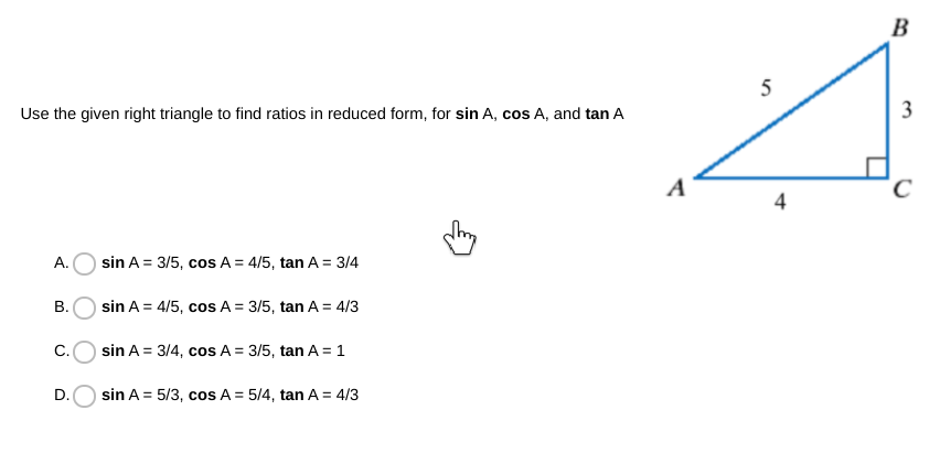 B
5
Use the given right triangle to find ratios in reduced form, for sin A, cos A, and tan A
3
A
4
А.
sin A = 3/5, cos A = 4/5, tan A = 3/4
sin A = 4/5, cos A = 3/5, tan A = 4/3
C.
sin A = 3/4, cos A = 3/5, tan A = 1
sin A = 5/3, cos A = 5/4, tan A = 4/3
B.
