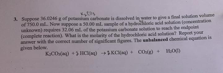 3. Suppose 36.0246 g of potassium carbonate is dissolved in water to give a final solution volume
of 750.0 mL. Now suppose a 50.00 mL sample of a hydrochloric acid solution (concentration
unknown) requires 32.06 mL of the potassium carbonate solution to reach the endpoint
(complete reaction). What is the molarity of the hydrochloric acid solution? Report your
answer with the correct number of significant figures. The unbalanced chemical equation is
given below.
K2CO3(aq) + HC1(aq) →2 KCI(aq) + CO2(g) +
H20(1)
