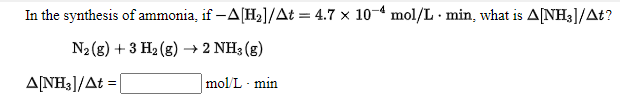 In the synthesis of ammonia, if -A[H2]/At = 4.7 x 10-4 mol/L · min, what is A[NH3]/At?
N2 (g) + 3 H2 (g) → 2 NH3 (g)
ALNH3]/At =
mol/L - min
