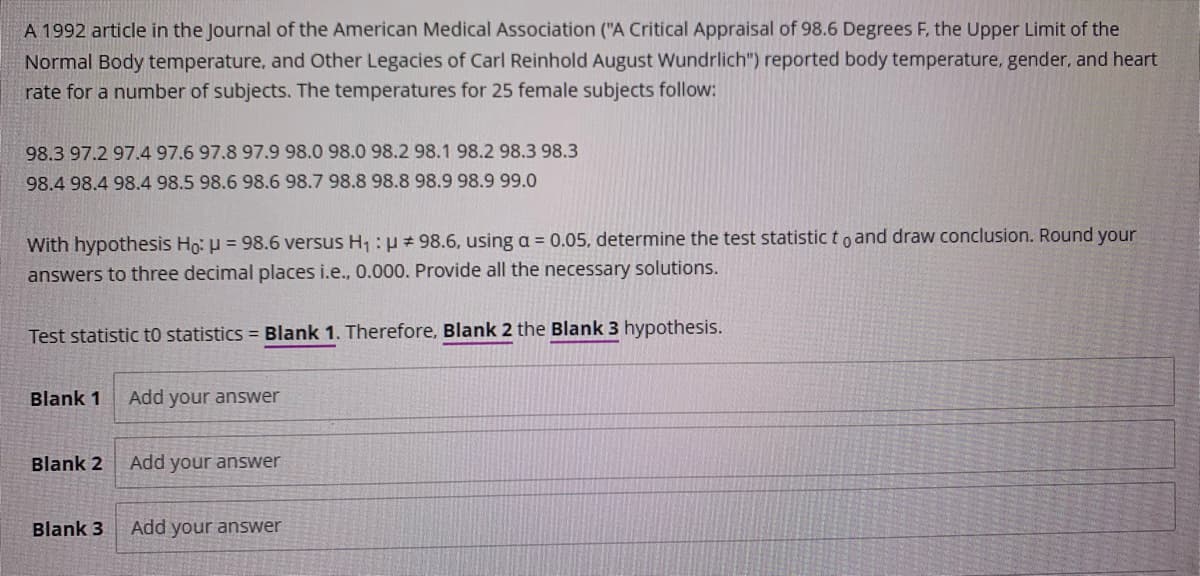 A 1992 article in the Journal of the American Medical Association ("A Critical Appraisal of 98.6 Degrees F, the Upper Limit of the
Normal Body temperature, and Other Legacies of Carl Reinhold August Wundrlich") reported body temperature, gender, and heart
rate for a number of subjects. The temperatures for 25 female subjects follow:
98.3 97.2 97.4 97.6 97.8 97.9 98.0 98.0 98.2 98.1 98.2 98.3 98.3
98.4 98.4 98.4 98.5 98.6 98.6 98.7 98.8 98.8 98.9 98.9 99.0
With hypothesis Ho: u = 98.6 versus H, : u# 98.6, using a = 0.05, determine the test statistic t o and draw conclusion. Round your
answers to three decimal places i.e., 0.000. Provide all the necessary solutions.
Test statistic t0 statistics = Blank 1. Therefore, Blank 2 the Blank 3 hypothesis.
Blank 1
Add your answer
Blank 2
Add your answer
Blank 3
Add your answer
