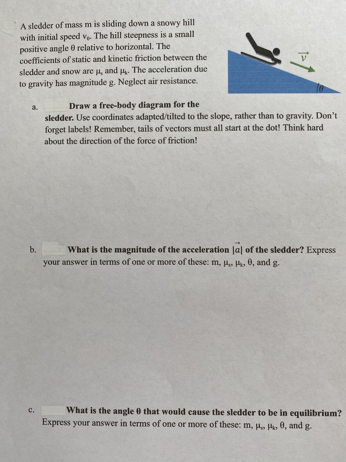 A sledder of mass m is sliding down a snowy hill
with initial speed vo. The hill steepness is a small
positive angle 0 relative to horizontal. The
coefficients of static and kinetic friction between the
sledder and snow are μ, and μk. The acceleration due
to gravity has magnitude g. Neglect air resistance.
a.
b.
C.
V
Draw a free-body diagram for the
sledder. Use coordinates adapted/tilted to the slope, rather than to gravity. Don't
forget labels! Remember, tails of vectors must all start at the dot! Think hard
about the direction of the force of friction!
What is the magnitude of the acceleration |al of the sledder? Express
your answer in terms of one or more of these: m, μs, Mk, 0, and g.
What is the angle 0 that would cause the sledder to be in equilibrium?
Express your answer in terms of one or more of these: m, μs, k., 0, and g.