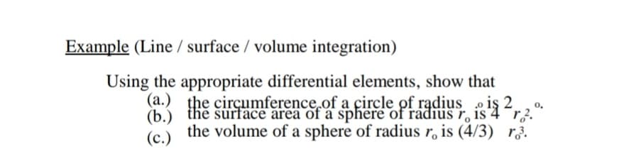 Example (Line / surface / volume integration)
Using the appropriate differential elements, show that
(a.) the cirçumference.of a çircle of radius iş 2.,
(b) the surface area of a sphere of raáđius r, is
the volume of a sphere of radius r, is (4/3) r.
(c.)
