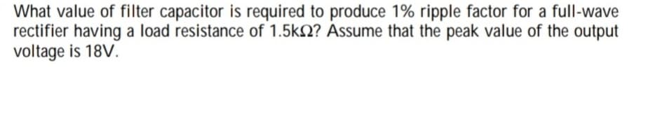 What value of filter capacitor is required to produce 1% ripple factor for a full-wave
rectifier having a load resistance of 1.5kN? Assume that the peak value of the output
voltage is 18V.
