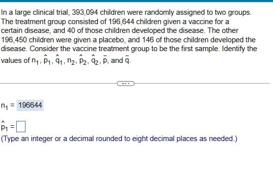 In a large clinical trial, 393,094 children were randomly assigned to two groups.
The treatment group consisted of 196,644 children given a vaccine for a
certain disease, and 40 of those children developed the disease. The other
196,450 children were given a placebo, and 146 of those children developed the
disease. Consider the vaccine treatment group to be the first sample. Identify the
values of n₁, p₁, q₁, n2, P2, 92, P, and q.
1
n₁ = 196644
P₁ =
(Type an integer or a decimal rounded to eight decimal places as needed.)