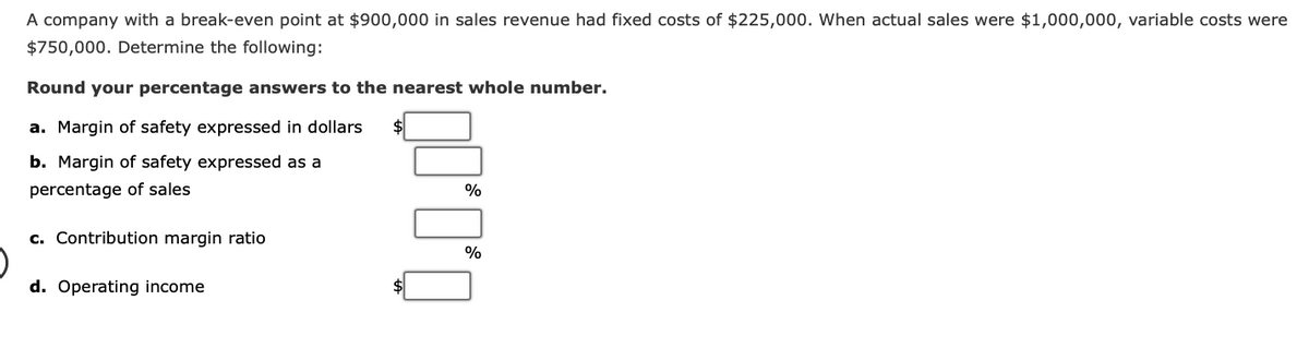 A company with a break-even point at $900,000 in sales revenue had fixed costs of $225,000. When actual sales were $1,000,000, variable costs were
$750,000. Determine the following:
Round your percentage answers to the nearest whole number.
a. Margin of safety expressed in dollars
b. Margin of safety expressed as a
percentage of sales
c. Contribution margin ratio
d. Operating income
%
%