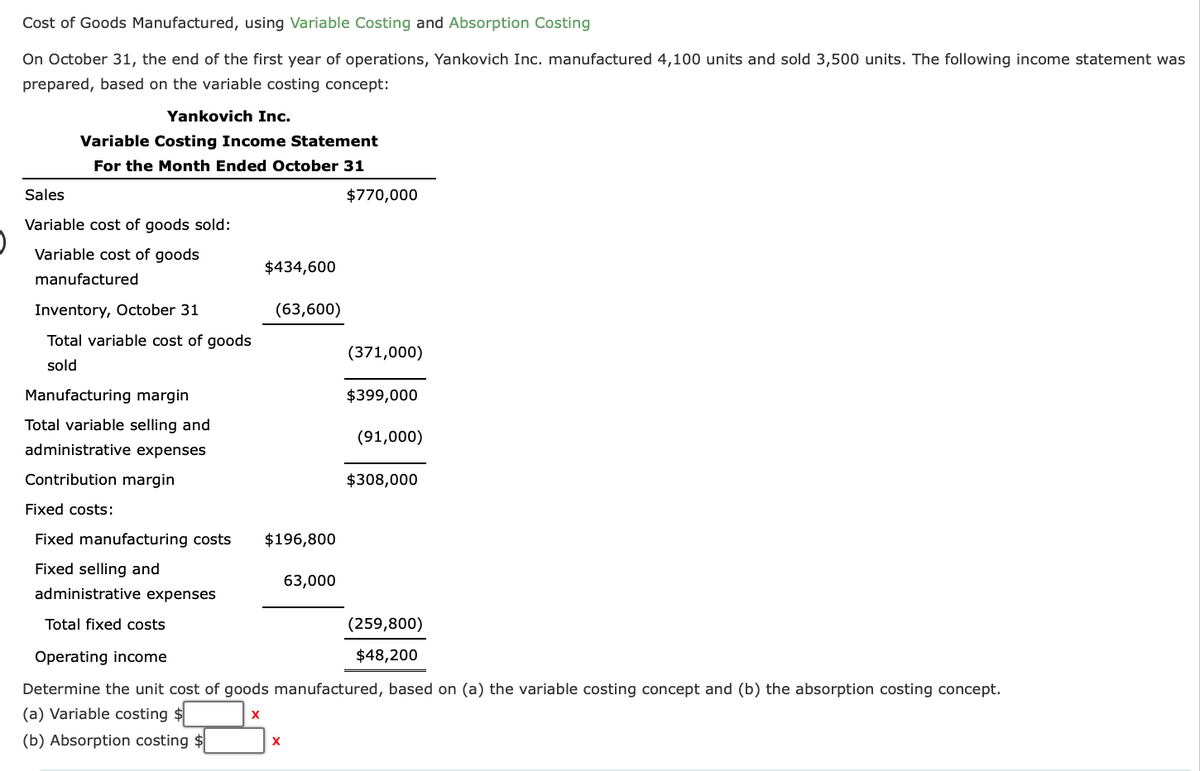 Cost of Goods Manufactured, using Variable Costing and Absorption Costing
On October 31, the end of the first year of operations, Yankovich Inc. manufactured 4,100 units and sold 3,500 units. The following income statement was
prepared, based on the variable costing concept:
Yankovich Inc.
Variable Costing Income Statement
For the Month Ended October 31
Sales
Variable cost of goods sold:
Variable cost of goods
manufactured
Inventory, October 31
Total variable cost of goods
sold
Manufacturing margin
Total variable selling and
administrative expenses
Contribution margin
$434,600
(63,600)
$196,800
X
$770,000
63,000
(371,000)
$399,000
Fixed costs:
Fixed manufacturing costs
Fixed selling and
administrative expenses
Total fixed costs
Operating income
Determine the unit cost of goods manufactured, based on (a) the variable costing concept and (b) the absorption costing concept.
(a) Variable costing
X
(b) Absorption costing $
(91,000)
$308,000
(259,800)
$48,200