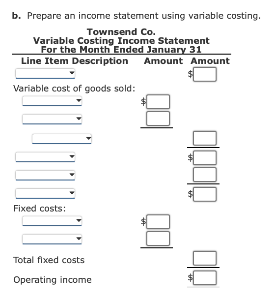 b. Prepare an income statement using variable costing.
Townsend Co.
Variable Costing Income Statement
For the Month Ended January 31
Line Item Description Amount Amount
Variable cost of goods sold:
Fixed costs:
Total fixed costs
Operating income
tA
tA
A
LA