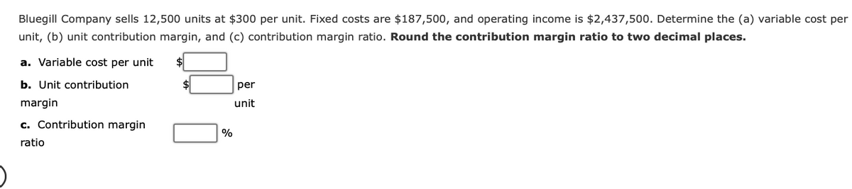 Bluegill Company sells 12,500 units at $300 per unit. Fixed costs are $187,500, and operating income is $2,437,500. Determine the (a) variable cost per
unit, (b) unit contribution margin, and (c) contribution margin ratio. Round the contribution margin ratio to two decimal places.
a. Variable cost per unit
b. Unit contribution
margin
c. Contribution margin
ratio
%
per
unit