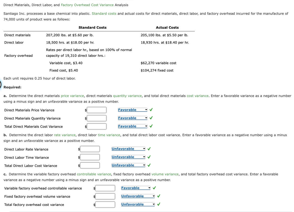Direct Materials, Direct Labor, and Factory Overhead Cost Variance Analysis
Santiago Inc. processes a base chemical into plastic. Standard costs and actual costs for direct materials, direct labor, and factory overhead incurred for the manufacture of
74,000 units of product were as follows:
Direct materials
Direct labor
207,200 lbs. at $5.60 per lb.
18,500 hrs. at $18.00 per hr.
Rates per direct labor hr., based on 100% of normal
capacity of 19,310 direct labor hrs.:
Variable cost, $3.40
Fixed cost, $5.40
Each unit requires 0.25 hour of direct labor.
Factory overhead
Required:
Direct Materials Price Variance
Direct Materials Quantity Variance
Total Direct Materials Cost Variance
a. Determine the direct materials price variance, direct materials quantity variance, and total direct materials cost variance. Enter a favorable variance as a negative number
using a minus sign and an unfavorable variance as a positive number.
Standard Costs
Direct Labor Rate Variance
Direct Labor Time Variance
Total Direct Labor Cost Variance
Favorable
$
Favorable
b. Determine the direct labor rate variance, direct labor time variance, and total direct labor cost variance. Enter a favorable variance as a negative number using a minus
sign and an unfavorable variance as a positive number.
$
Favorable
Unfavorable
Unfavorable
Unfavorable
205,100 lbs. at $5.50 per lb.
18,930 hrs. at $18.40 per hr.
Actual Costs
$62,270 variable cost
$104,274 fixed cost
c. Determine the variable factory overhead controllable variance, fixed factory overhead volume variance, and total factory overhead cost variance. Enter a favorable
variance as a negative number using a minus sign and an unfavorable variance as a positive number.
Variable factory overhead controllable variance
$
•✓
Fixed factory overhead volume variance
Total factory overhead cost variance
Favorable
Unfavorable
Unfavorable
✓