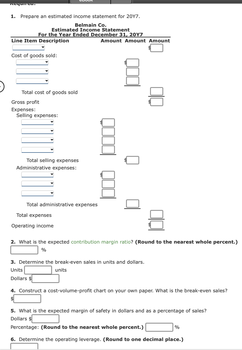 Requieu.
1. Prepare an estimated income statement for 2017.
Belmain Co.
Estimated Income Statement
For the Year Ended December 31, 20Y7
Line Item Description
▼
Cost of goods sold:
Total cost of goods sold
Gross profit
Expenses:
Selling expenses:
Total selling expenses
Administrative expenses:
Total administrative expenses
Total expenses
Operating income
Amount Amount Amount
2. What is the expected contribution margin ratio? (Round to the nearest whole percent.)
%
3. Determine the break-even sales in units and dollars.
Units
units
Dollars $
4. Construct a cost-volume-profit chart on your own paper. What is the break-even sales?
5. What is the expected margin of safety in dollars and as a percentage of sales?
Dollars $
Percentage: (Round to the nearest whole percent.)
6. Determine the operating leverage. (Round to one decimal place.)
%