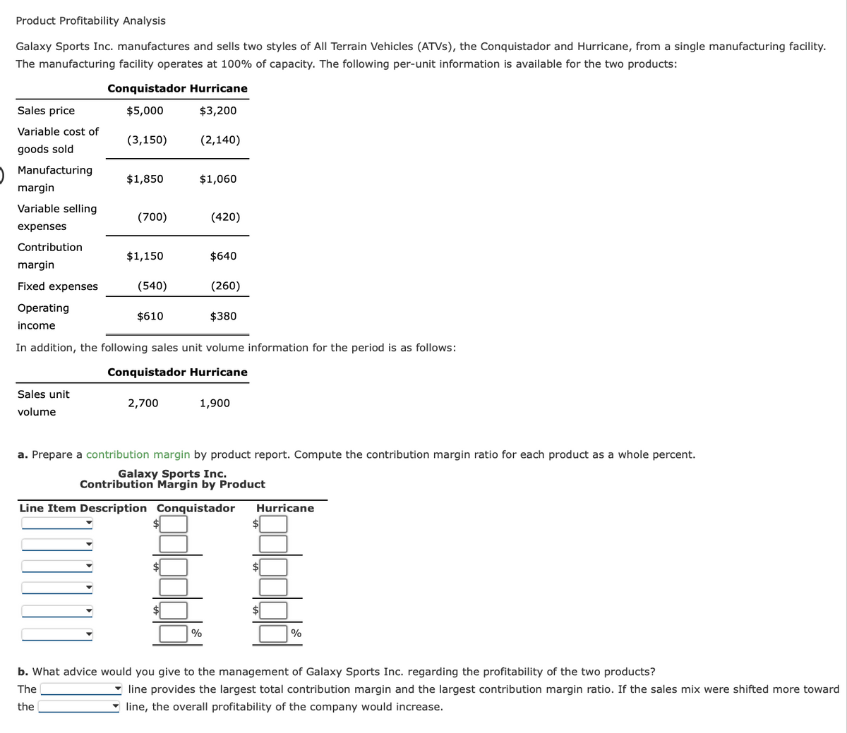 Product Profitability Analysis
Galaxy Sports Inc. manufactures and sells two styles of All Terrain Vehicles (ATVs), the Conquistador and Hurricane, from a single manufacturing facility.
The manufacturing facility operates at 100% of capacity. The following per-unit information is available for the two products:
Sales price
Variable cost of
goods sold
Manufacturing
margin
Variable selling
expenses
Contribution
margin
Fixed expenses
Operating
income
Conquistador Hurricane
$5,000
$3,200
Sales unit
volume
(3,150)
$1,850
(700)
$1,150
(540)
$610
2,700
(2,140)
$1,060
$
(420)
In addition, the following sales unit volume information for the period is as follows:
Conquistador Hurricane
$640
(260)
%
$380
1,900
a. Prepare a contribution margin by product report. Compute the contribution margin ratio for each product as a whole percent.
Galaxy Sports Inc.
Contribution Margin by Product
Line Item Description Conquistador Hurricane
$
$
$
%
b. What advice would you give to the management of Galaxy Sports Inc. regarding the profitability of the two products?
The
the
line provides the largest total contribution margin and the largest contribution margin ratio. If the sales mix were shifted more toward
line, the overall profitability of the company would increase.