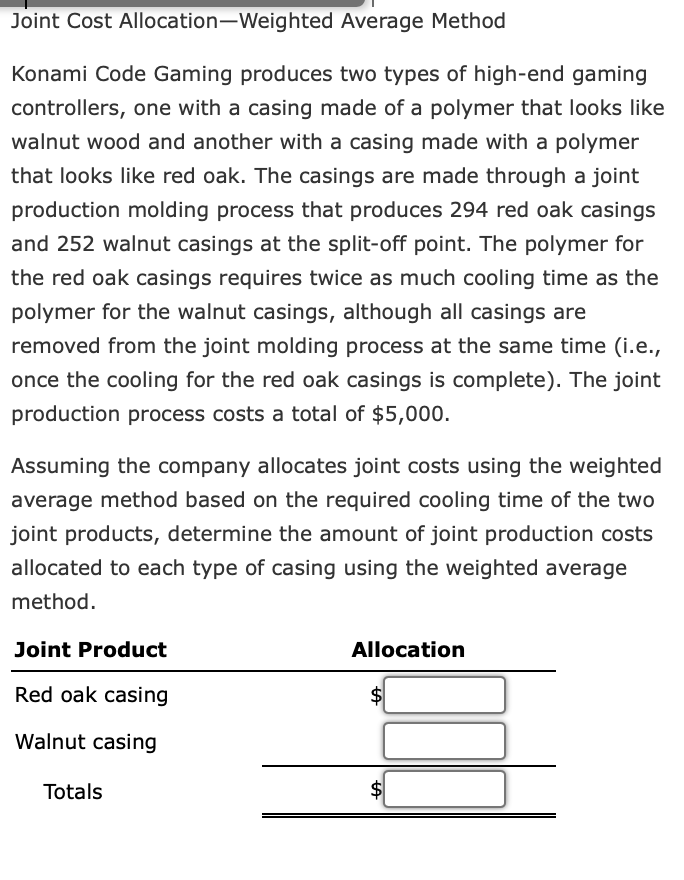 Joint Cost Allocation-Weighted Average Method
Konami Code Gaming produces two types of high-end gaming
controllers, one with a casing made of a polymer that looks like
walnut wood and another with a casing made with a polymer
that looks like red oak. The casings are made through a joint
production molding process that produces 294 red oak casings
and 252 walnut casings at the split-off point. The polymer for
the red oak casings requires twice as much cooling time as the
polymer for the walnut casings, although all casings are
removed from the joint molding process at the same time (i.e.,
once the cooling for the red oak casings is complete). The joint
production process costs a total of $5,000.
Assuming the company allocates joint costs using the weighted
average method based on the required cooling time of the two
joint products, determine the amount of joint production costs
allocated to each type of casing using the weighted average
method.
Joint Product
Red oak casing
Walnut casing
Totals
Allocation