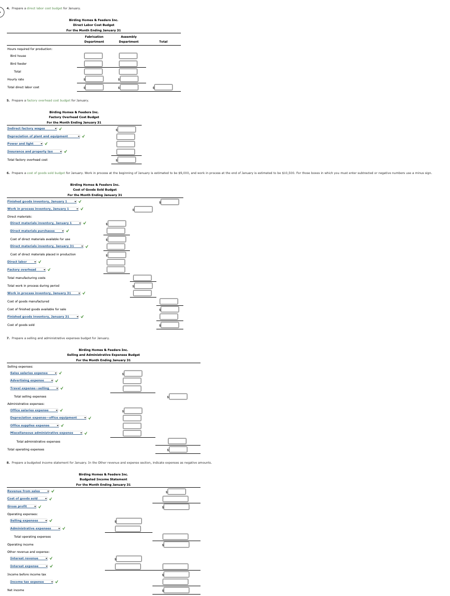 4. Prepare a direct labor cost budget for January.
Hours required for production:
Bird house
Bird feeder
Total
Hourly rate
Total direct labor cost
5. Prepare a factory overhead cost budget for January
Indirect factory wages
Depreciation of plant and equipment ✔
Power and light ✔
Insurance and property tax ✓
Total factory overhead cost
Finished goods inventory, January 1
Work in process inventory, January 1
Direct materials:
Direct materials inventory, January 1
Direct materials purchases V
Cost of direct materials available for use
BE
Direct materials inventory, January 31
Cost of direct materials placed in production
Direct labor. ✔
Factory overhead
Selling expenses:
✔
Sales salaries expense
Advertising expense ✔
Travel expense-selling -✓
Total selling expenses
6. Prepare a cost of goods sold budget for January. Work in process at the beginning of January is estimated to be $9,000, and work in process at the end of January is estimated to be $10,500. For those boxes in which you must enter subtracted or negative numbers use a minus sign.
Birding Homes & Feeders Inc.
Factory Overhead Cost Budget
For the Month Ending January 31
✔
Total manufacturing costs
Total work in process during period
Work in process inventory, January 31
Cost of goods manufactured
Cost of finished goods available for sale
Finished goods inventory, January 31 ✓
Cost of goods sold
Administrative expenses:
Office salaries expense ✔
Total operating expenses
7. Prepare a selling and administrative expenses budget for January.
Revenue from sales
Cost of goods sold
Gress profit ✓
Operating expenses:
Selling expenses
Birding Homes & Feeders Inc.
Direct Labor Cost Budget
For the Month Ending January 31
Operating income
Depreciation expense-office equipment
Office supplies expense ✔
Miscellaneous administrative expense ✔
Total administrative expenses
Fabrication
Department
✔
✓
Administrative expenses ✔
Total operating expenses
Yecer o per bang
Other revenue and expense
Interest revenue
Interest expense
Net income
✔
8. Prepare a budgeted income statement for January. In the Other revenue and expense section, indicate expenses as negative amounts.
✔
✔
Income before income tax
Income tax expense ✔
Birding Homes & Feeders Inc.
Cost of Goods Sold Budget
For the Month Ending January 31
✓
✓
✓
✓
Assembly
Department
$
Birding Homes & Feeders Inc.
Selling and Administrative Expenses Budget
For the Month Ending January 31
✓
Total
Birding Homes & Feeders Inc.
www.com
Budgeted Income Statement
For the Month Ending January 31