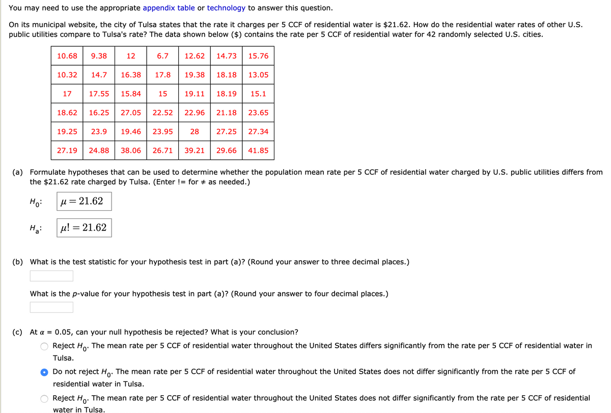 You may need to use the appropriate appendix table or technology to answer this question.
On its municipal website, the city of Tulsa states that the rate it charges per 5 CCF of residential water is $21.62. How do the residential water rates of other U.S.
public utilities compare to Tulsa's rate? The data shown below ($) contains the rate per 5 CCF of residential water for 42 randomly selected U.S. cities.
10.68
9.38
12
6.7
12.62
14.73
15.76
10.32
14.7
16.38
17.8
19.38
18.18
13.05
17
17.55
15.84
15
19.11
18.19
15.1
18.62
16.25
27.05
22.52
22.96
21.18
23.65
19.25
23.9
19.46
23.95
28
27.25
27.34
27.19
24.88
38.06
26.71
39.21
29.66
41.85
(a) Formulate hypotheses that can be used to determine whether the population mean rate per 5 CCF of residential water charged by U.S. public utilities differs from
the $21.62 rate charged by Tulsa. (Enter != for + as needed.)
Ho:
µ = 21.62
%3D
µ! = 21.62
(b) What is the test statistic for your hypothesis test in part (a)? (Round your answer to three decimal places.)
What is the p-value for your hypothesis test in part (a)? (Round your answer to four decimal places.)
(c) At a =
0.05, can your null hypothesis be rejected? What is your conclusion?
Reject Ho. The mean rate per 5 CCF of residential water throughout the United States differs significantly from the rate per 5 CCF of residential water in
Tulsa.
Do not reject Ho. The mean rate per 5 CCF of residential water throughout the United States does not differ significantly from the rate per 5 CCF of
0'
residential water in Tulsa.
Reject Ho. The mean rate per 5 CCF of residential water throughout the United States does not differ significantly from the rate per 5 CCF of residential
water in Tulsa.
