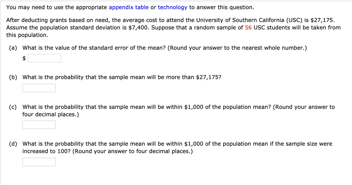 You may need to use the appropriate appendix table or technology to answer this question.
After deducting grants based on need, the average cost to attend the University of Southern California (USC) is $27,175.
Assume the population standard deviation is $7,400. Suppose that a random sample of 56 USC students will be taken from
this population.
(a) What is the value of the standard error of the mean? (Round your answer to the nearest whole number.)
(b) What is the probability that the sample mean will be more than $27,175?
(c) What is the probability that the sample mean will be within $1,000 of the population mean? (Round your answer to
four decimal places.)
(d) What is the probability that the sample mean will be within $1,000 of the population mean if the sample size were
increased to 100? (Round your answer to four decimal places.)
