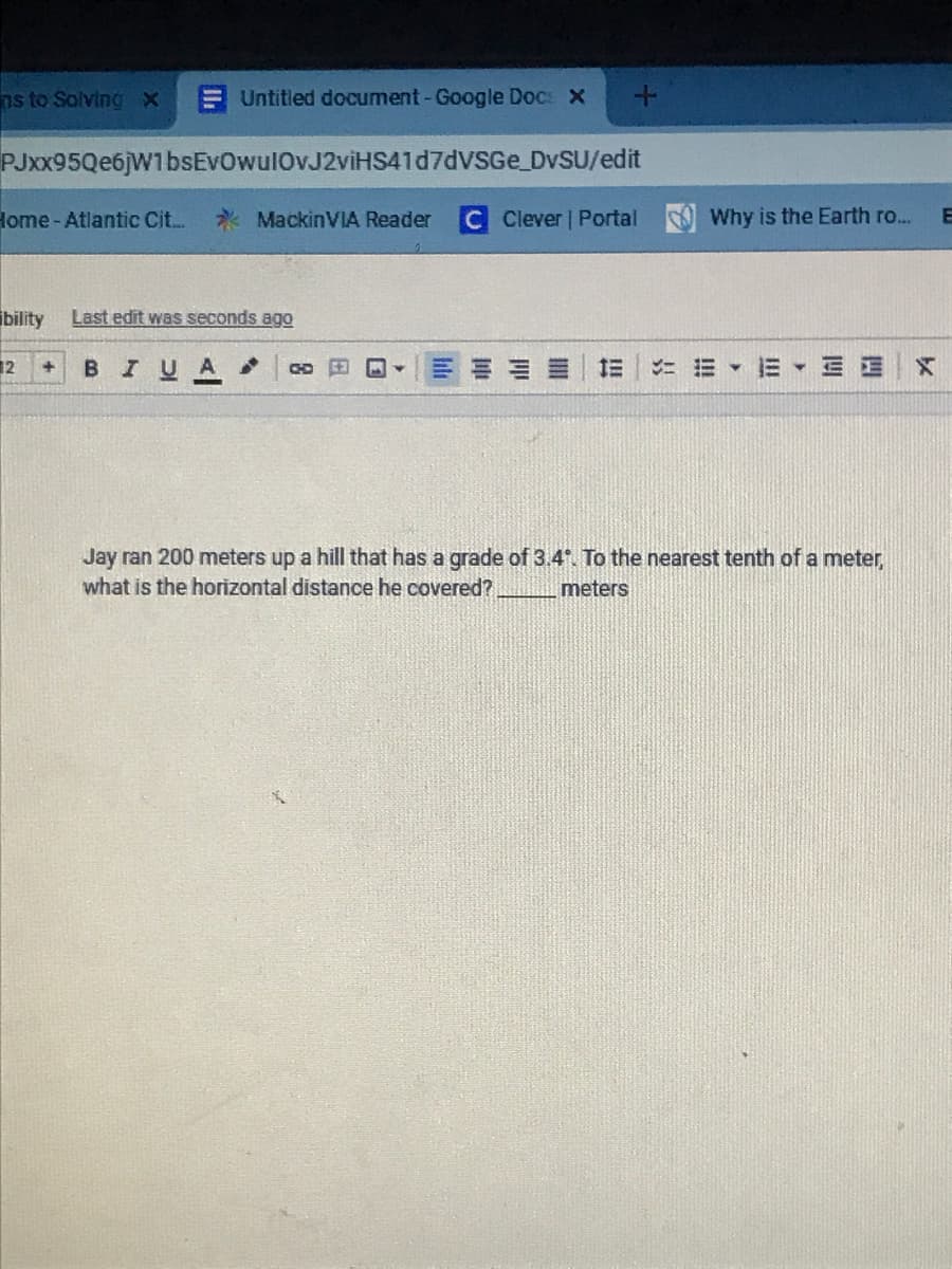 ns to Solving X
Untitled document-Google Docs X
PJxx95Qe6jW1bsEvOwulOvJ2viHS41d7dVSGe DVSU/edit
Home - Atlantic Cit..
* MackinVIA Reader
C Clever | Portal
Why is the Earth ro...
bility
Last edit was seconds ago
12
BIUA
1E E E E E
Jay ran 200 meters up a hill that has a grade of 3.4. To the nearest tenth of a meter,
what is the horizontal distance he covered?
meters
