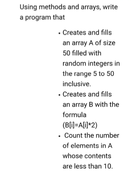 Using methods and arrays, write
a program that
• Creates and fills
an array A of size
50 filled with
random integers in
the range 5 to 50
inclusive.
• Creates and fills
an array B with the
formula
(B[i]=A[i]*2)
• Count the number
of elements in A
whose contents
are less than 10.
